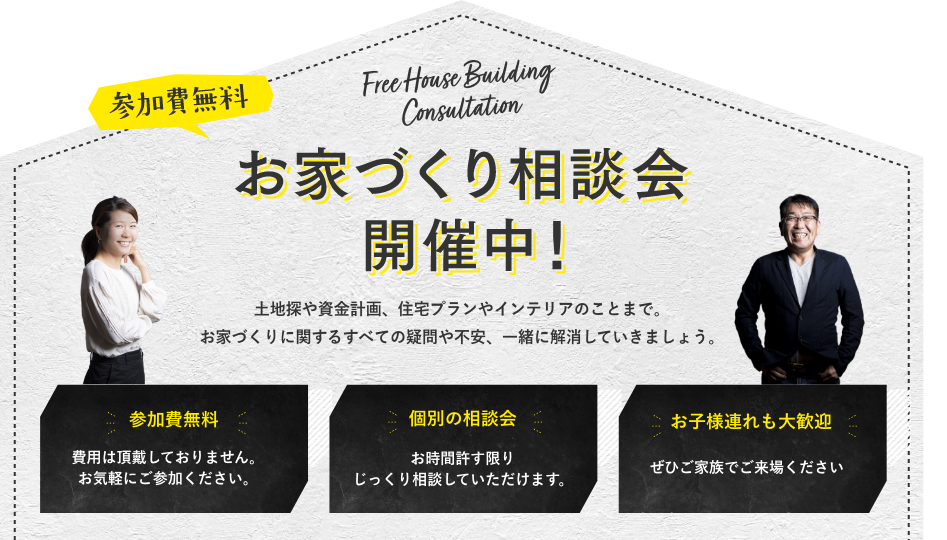 参加代無料。家づくり相談会開催中。土地探や資金計画、住宅プランやインテリアのことまで。お家づくりに関するすべての疑問や不安、一緒に解消していきましょう。
            